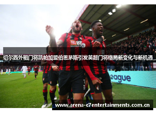切尔西外租门将凯帕加盟伯恩茅斯引发英超门将格局新变化与新机遇
